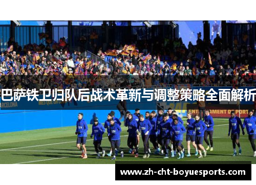 巴萨铁卫归队后战术革新与调整策略全面解析