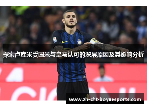探索卢库米受国米与皇马认可的深层原因及其影响分析