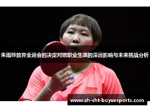 朱雨玲放弃全运会的决定对她职业生涯的深远影响与未来挑战分析
