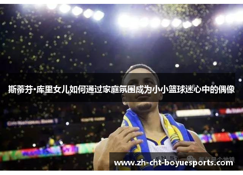 斯蒂芬·库里女儿如何通过家庭氛围成为小小篮球迷心中的偶像 斯蒂芬·库里女儿如何通过家庭氛围成为小小篮球迷心中的偶像