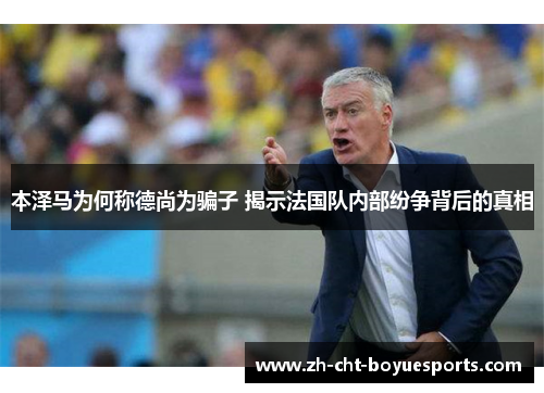 本泽马为何称德尚为骗子 揭示法国队内部纷争背后的真相