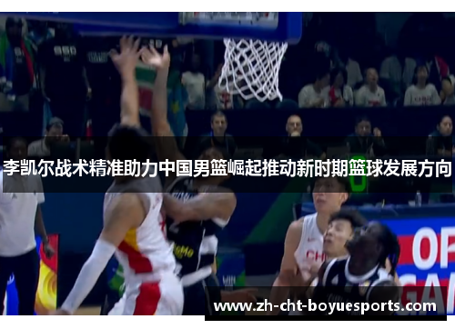 李凯尔战术精准助力中国男篮崛起推动新时期篮球发展方向